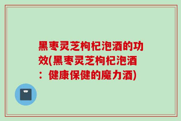 黑枣灵芝枸杞泡酒的功效(黑枣灵芝枸杞泡酒：健康保健的魔力酒)