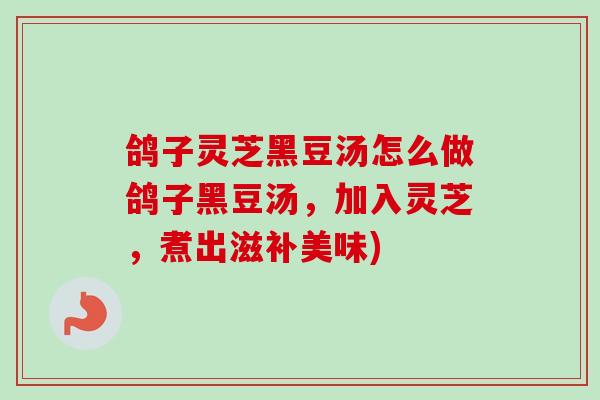 鸽子灵芝黑豆汤怎么做鸽子黑豆汤,加入灵芝,煮出滋补美味) 鸽子灵芝黑豆汤怎么做鸽子黑豆汤,加入灵芝,煮出滋补美味)