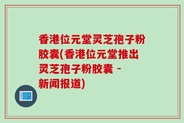 香港位元堂灵芝孢子粉胶囊(香港位元堂推出灵芝孢子粉胶囊 - 新闻报道)