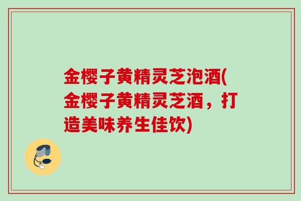 金樱子黄精灵芝泡酒(金樱子黄精灵芝酒，打造美味养生佳饮)