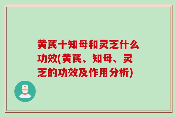 黄芪十知母和灵芝什么功效(黄芪、知母、灵芝的功效及作用分析)