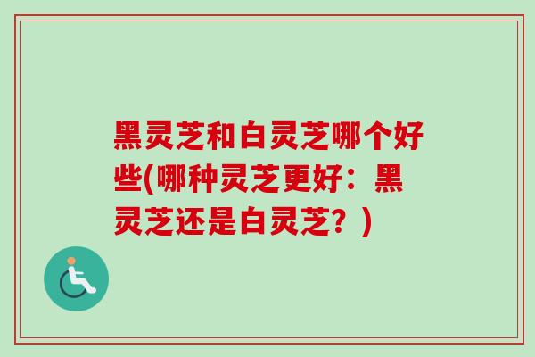 黑灵芝和白灵芝哪个好些(哪种灵芝更好：黑灵芝还是白灵芝？)