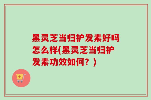 黑灵芝当归护发素好吗怎么样(黑灵芝当归护发素功效如何？)