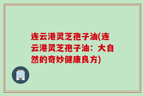 连云港灵芝孢子油(连云港灵芝孢子油：大自然的奇妙健康良方)