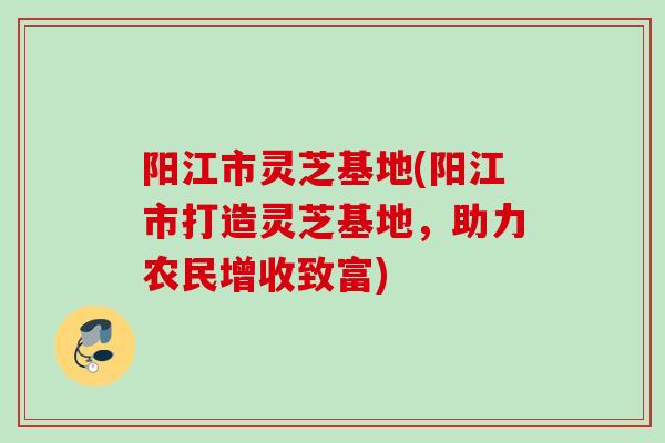 阳江市灵芝基地(阳江市打造灵芝基地，助力农民增收致富)