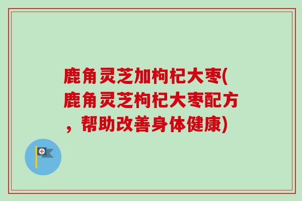 鹿角灵芝加枸杞大枣(鹿角灵芝枸杞大枣配方，帮助改善身体健康)