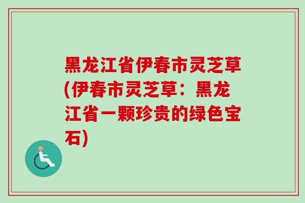 黑龙江省伊春市灵芝草(伊春市灵芝草：黑龙江省一颗珍贵的绿色宝石)