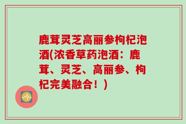 鹿茸灵芝高丽参枸杞泡酒(浓香草药泡酒：鹿茸、灵芝、高丽参、枸杞完美融合！)