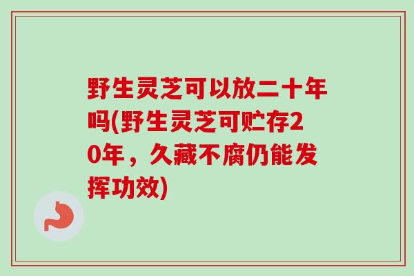 野生灵芝可以放二十年吗(野生灵芝可贮存20年，久藏不腐仍能发挥功效)