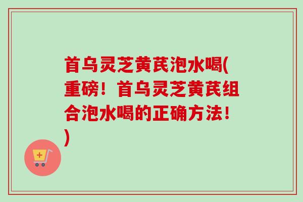 首乌灵芝黄芪泡水喝(重磅！首乌灵芝黄芪组合泡水喝的正确方法！)