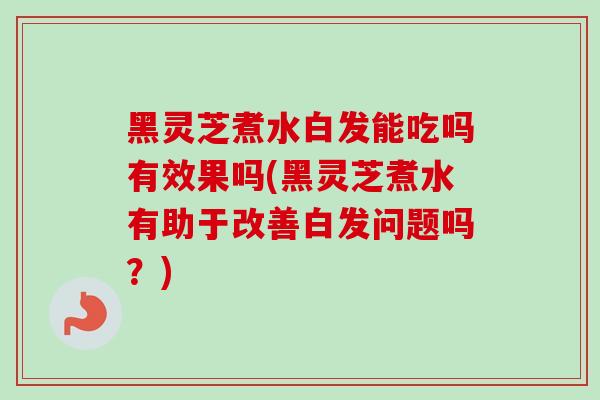 黑灵芝煮水白发能吃吗有效果吗(黑灵芝煮水有助于改善白发问题吗？)