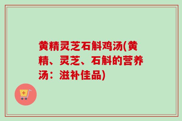 黄精灵芝石斛鸡汤(黄精、灵芝、石斛的营养汤：滋补佳品)