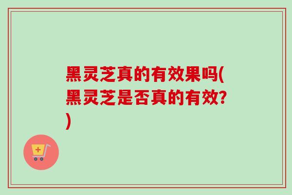 黑灵芝真的有效果吗(黑灵芝是否真的有效？)
