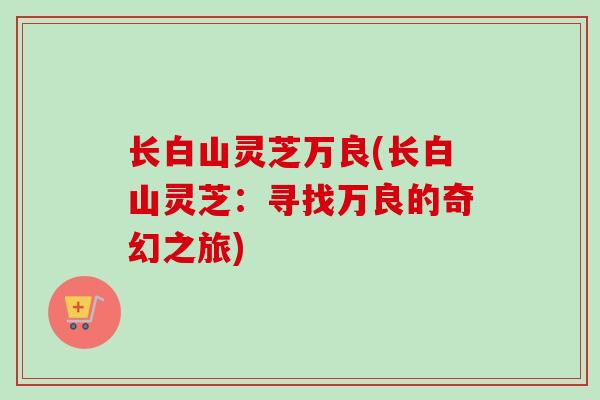 长白山灵芝万良(长白山灵芝：寻找万良的奇幻之旅)