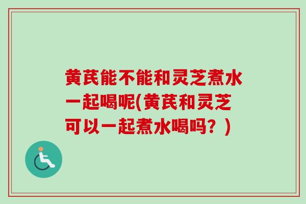 黄芪能不能和灵芝煮水一起喝呢(黄芪和灵芝可以一起煮水喝吗？)