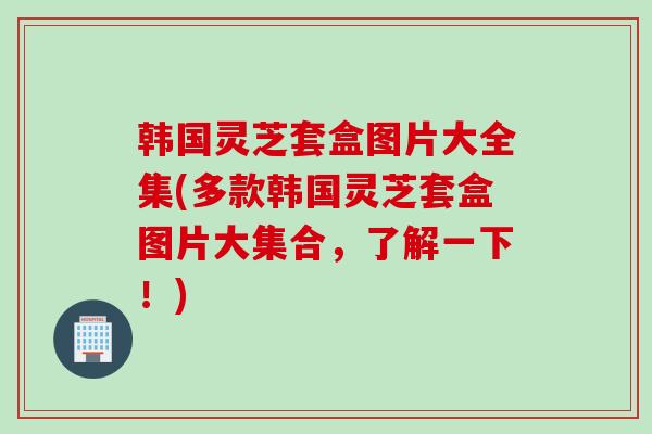 韩国灵芝套盒图片大全集(多款韩国灵芝套盒图片大集合，了解一下！)
