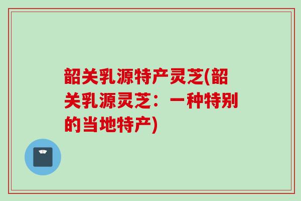 韶关乳源特产灵芝(韶关乳源灵芝：一种特别的当地特产)