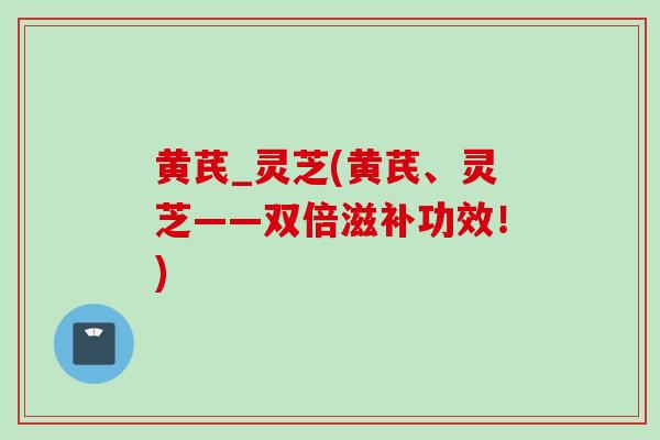 黄芪_灵芝(黄芪、灵芝——双倍滋补功效！)