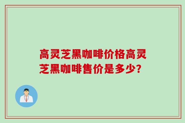 高灵芝黑咖啡价格高灵芝黑咖啡售价是多少? 高灵芝黑咖啡价格高灵芝黑咖啡售价是多少?
