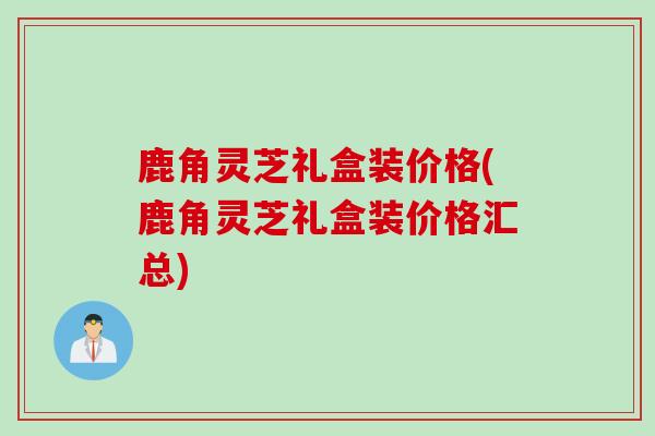 鹿角灵芝礼盒装价格(鹿角灵芝礼盒装价格汇总)
