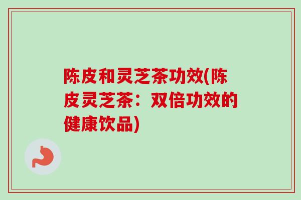 陈皮和灵芝茶功效(陈皮灵芝茶：双倍功效的健康饮品)