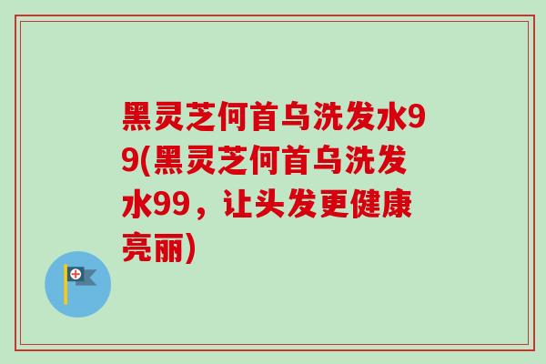 黑灵芝何首乌洗发水99(黑灵芝何首乌洗发水99,让头发更健康亮丽) 黑灵芝何首乌洗发水99(黑灵芝何首乌洗发水99,让头发更健康亮丽)