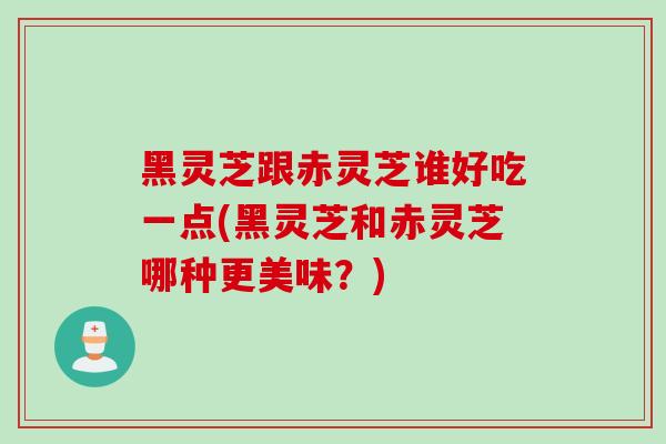 黑灵芝跟赤灵芝谁好吃一点(黑灵芝和赤灵芝哪种更美味？)