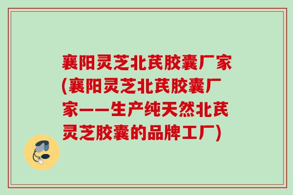 襄阳灵芝北芪胶囊厂家(襄阳灵芝北芪胶囊厂家——生产纯天然北芪灵芝胶囊的品牌工厂)
