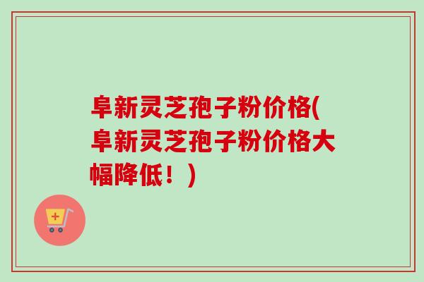 阜新灵芝孢子粉价格(阜新灵芝孢子粉价格大幅降低！)