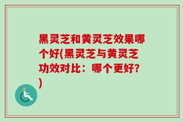 黑灵芝和黄灵芝效果哪个好(黑灵芝与黄灵芝功效对比：哪个更好？)