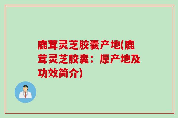 鹿茸灵芝胶囊产地(鹿茸灵芝胶囊：原产地及功效简介)