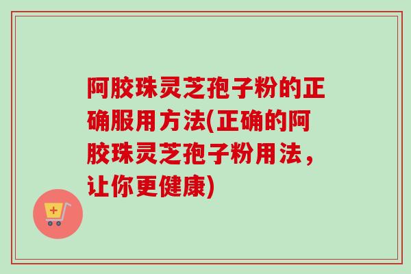 阿胶珠灵芝孢子粉的正确服用方法(正确的阿胶珠灵芝孢子粉用法，让你更健康)
