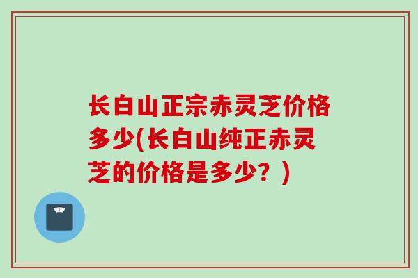 长白山正宗赤灵芝价格多少(长白山纯正赤灵芝的价格是多少?) 长白山正宗赤灵芝价格多少(长白山纯正赤灵芝的价格是多少?)
