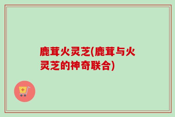 鹿茸火灵芝(鹿茸与火灵芝的神奇联合)