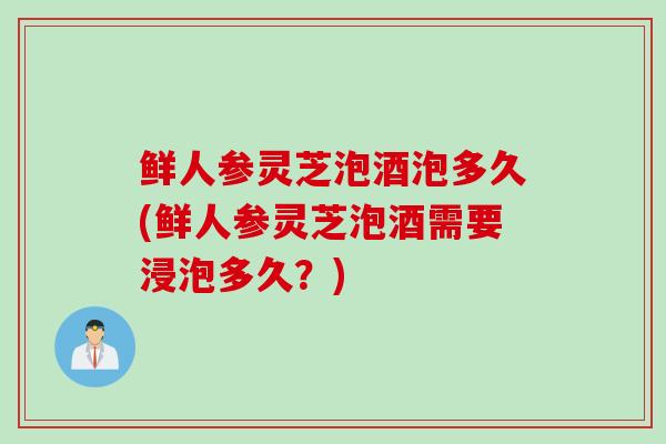 鲜人参灵芝泡酒泡多久(鲜人参灵芝泡酒需要浸泡多久?) 鲜人参灵芝泡酒泡多久(鲜人参灵芝泡酒需要浸泡多久?)
