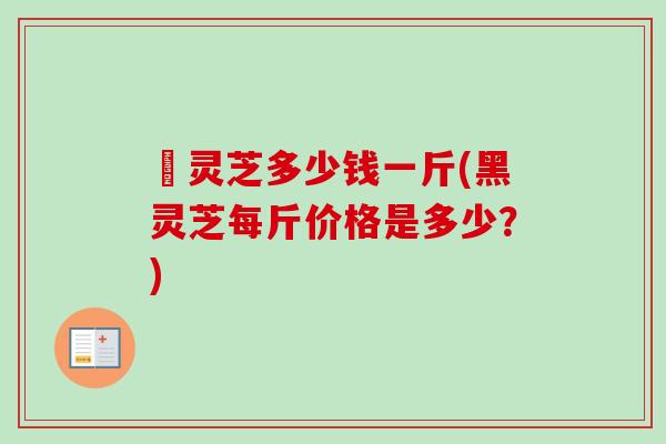 黒灵芝多少钱一斤(黑灵芝每斤价格是多少？)