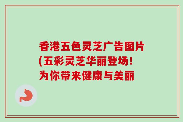 香港五色灵芝广告图片(五彩灵芝华丽登场！为你带来健康与美丽