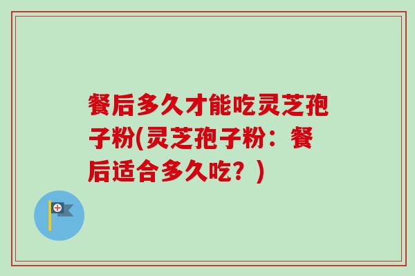 餐后多久才能吃灵芝孢子粉(灵芝孢子粉：餐后适合多久吃？)