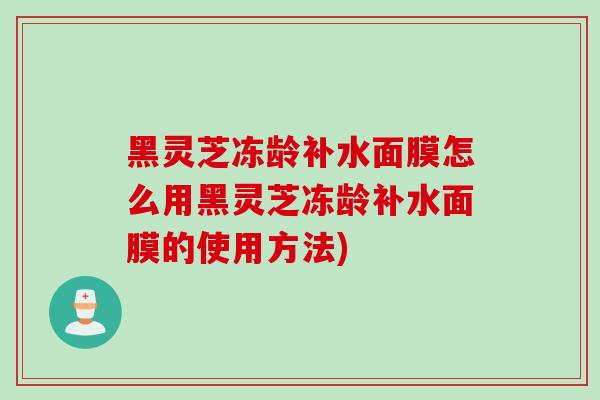 黑灵芝冻龄补水面膜怎么用黑灵芝冻龄补水面膜的使用方法)