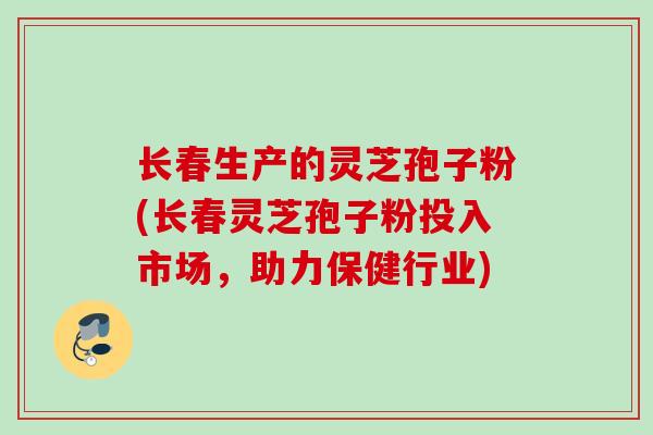 长春生产的灵芝孢子粉(长春灵芝孢子粉投入市场，助力保健行业)