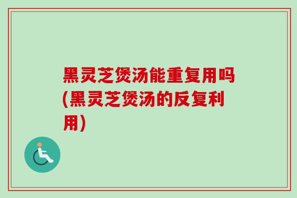黑灵芝煲汤能重复用吗(黑灵芝煲汤的反复利用)