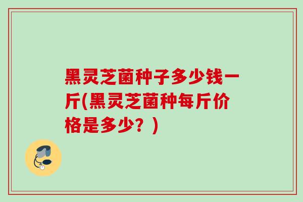 黑灵芝菌种子多少钱一斤(黑灵芝菌种每斤价格是多少？)