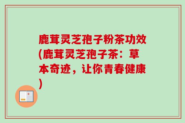 鹿茸灵芝孢子粉茶功效(鹿茸灵芝孢子茶：草本奇迹，让你青春健康)