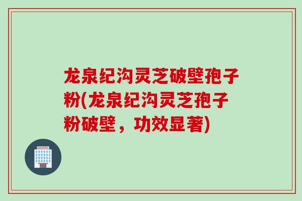 龙泉纪沟灵芝破壁孢子粉(龙泉纪沟灵芝孢子粉破壁，功效显著)