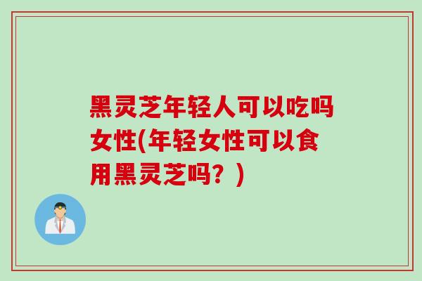 黑灵芝年轻人可以吃吗女性(年轻女性可以食用黑灵芝吗？)