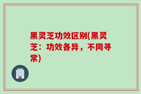 黑灵芝功效区别(黑灵芝:功效各异,不同寻常) 黑灵芝功效区别(黑灵芝:功效各异,不同寻常)