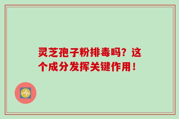 灵芝孢子粉排毒吗？这个成分发挥关键作用！
