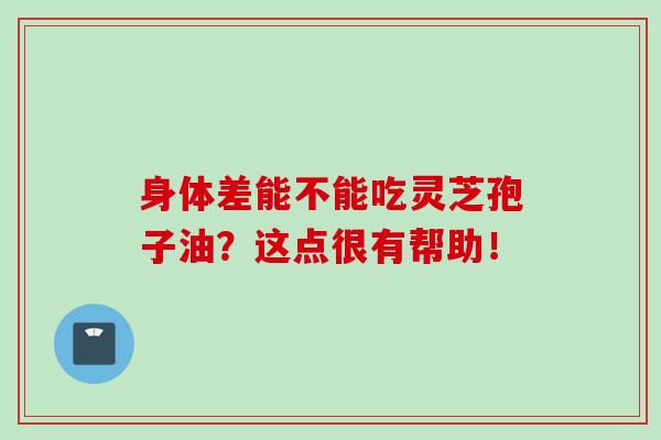 身体差能不能吃灵芝孢子油？这点很有帮助！