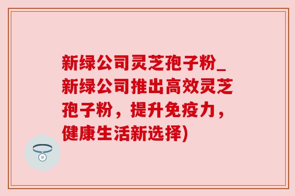 新绿公司灵芝孢子粉_新绿公司推出高效灵芝孢子粉，提升免疫力，健康生活新选择)