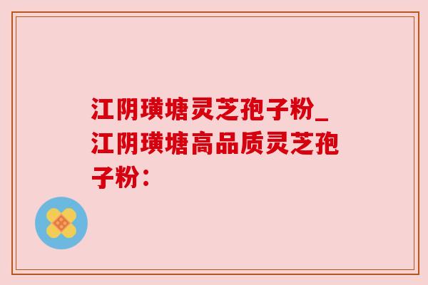 江阴璜塘灵芝孢子粉_江阴璜塘高品质灵芝孢子粉：